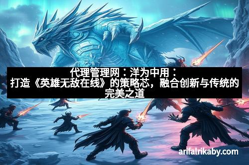 代理管理网：洋为中用：打造《英雄无敌在线》的策略芯，融合创新与传统的完美之道